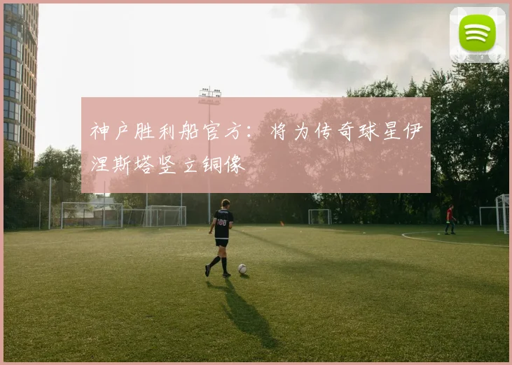 神户胜利船官方：将为传奇球星伊涅斯塔竖立铜像