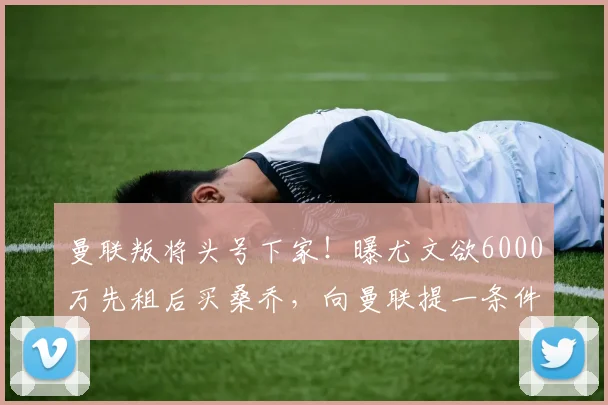 曼联叛将头号下家！曝尤文欲6000万先租后买桑乔，向曼联提一条件