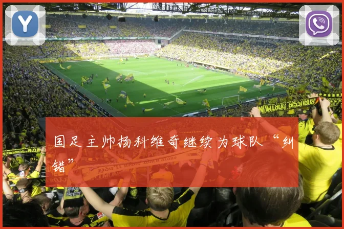 国足主帅扬科维奇继续为球队“纠错”
