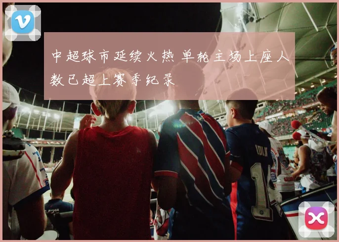 中超球市延续火热 单轮主场上座人数已超上赛季纪录