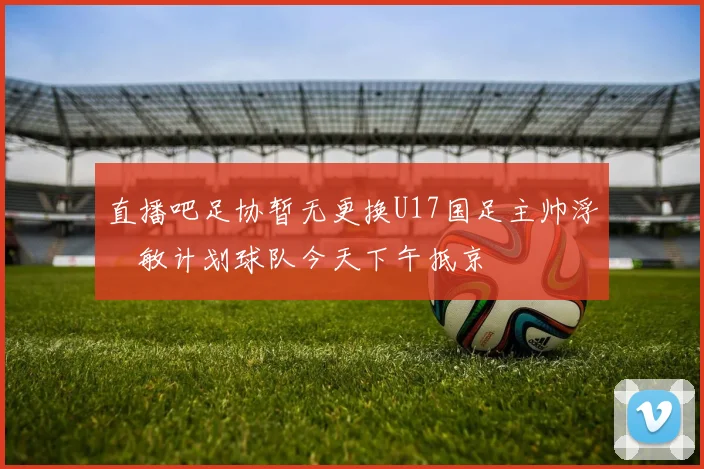直播吧足协暂无更换U17国足主帅浮嶋敏计划球队今天下午抵京
