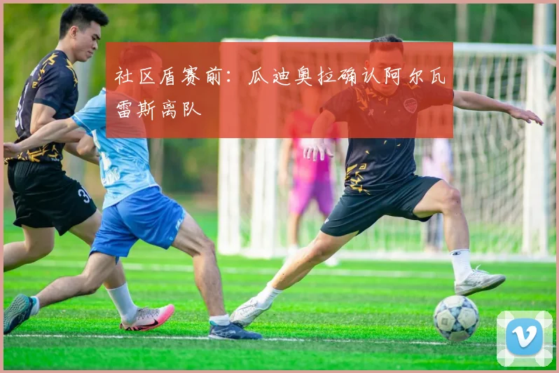 社区盾赛前：瓜迪奥拉确认阿尔瓦雷斯离队