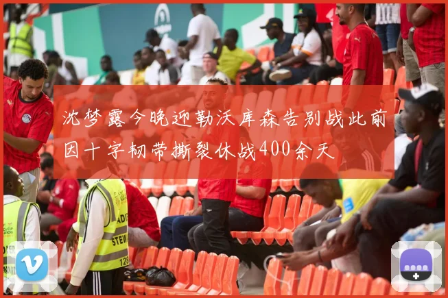 沈梦露今晚迎勒沃库森告别战此前因十字韧带撕裂休战400余天