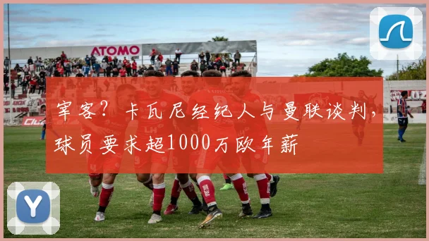宰客？卡瓦尼经纪人与曼联谈判，球员要求超1000万欧年薪