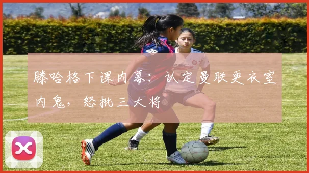 滕哈格下课内幕：认定曼联更衣室内鬼，怒批三大将