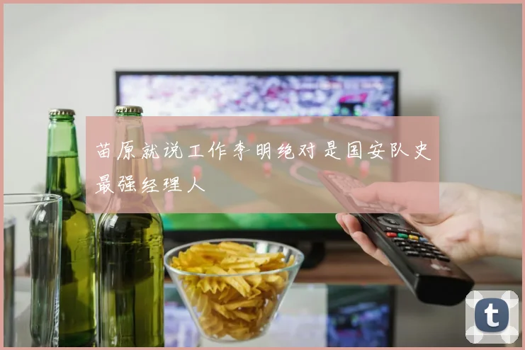 苗原就说工作李明绝对是国安队史最强经理人