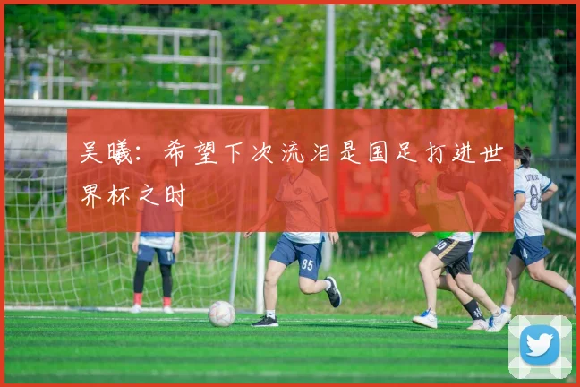 吴曦：希望下次流泪是国足打进世界杯之时