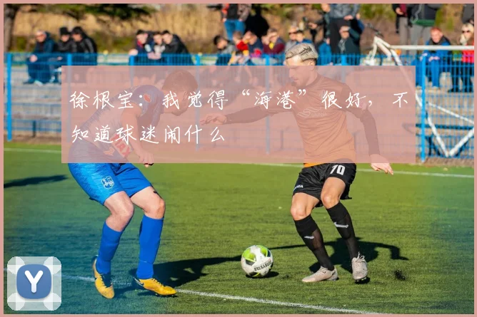 徐根宝：我觉得“海港”很好，不知道球迷闹什么