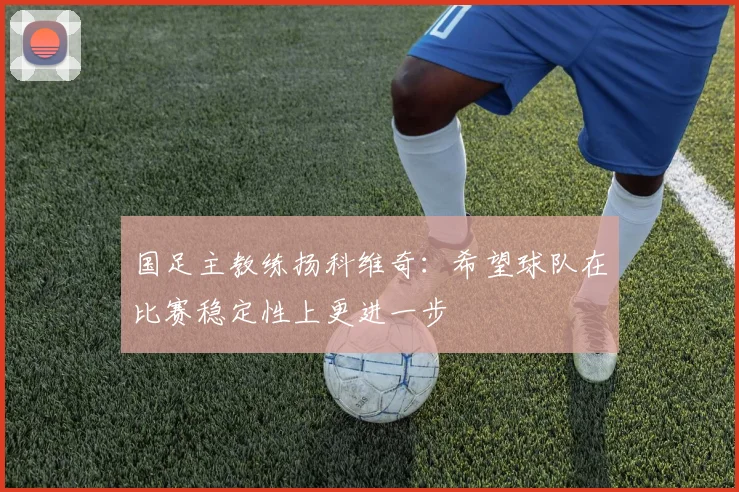 国足主教练扬科维奇：希望球队在比赛稳定性上更进一步