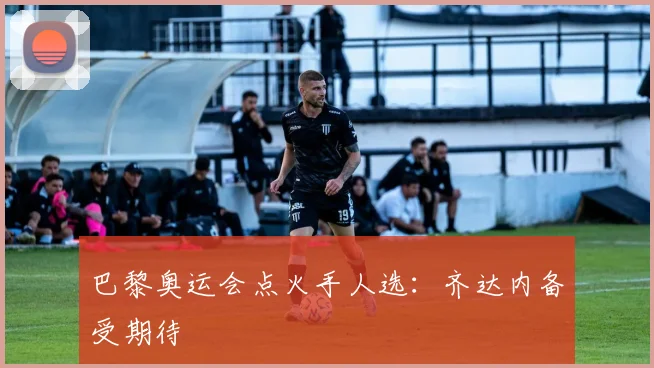 巴黎奥运会点火手人选：齐达内备受期待