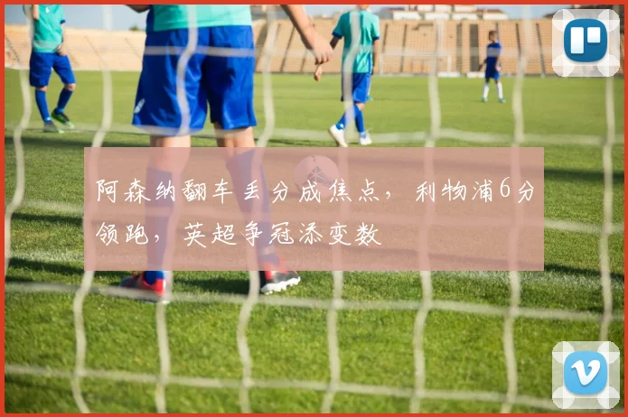 阿森纳翻车丢分成焦点，利物浦6分领跑，英超争冠添变数